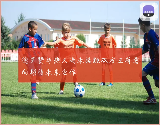 德罗赞与热火尚未接触双方互有意向期待未来合作