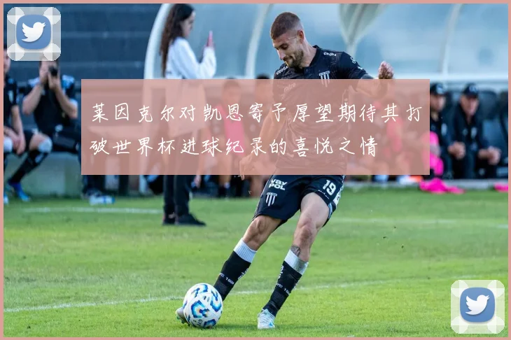 莱因克尔对凯恩寄予厚望期待其打破世界杯进球纪录的喜悦之情