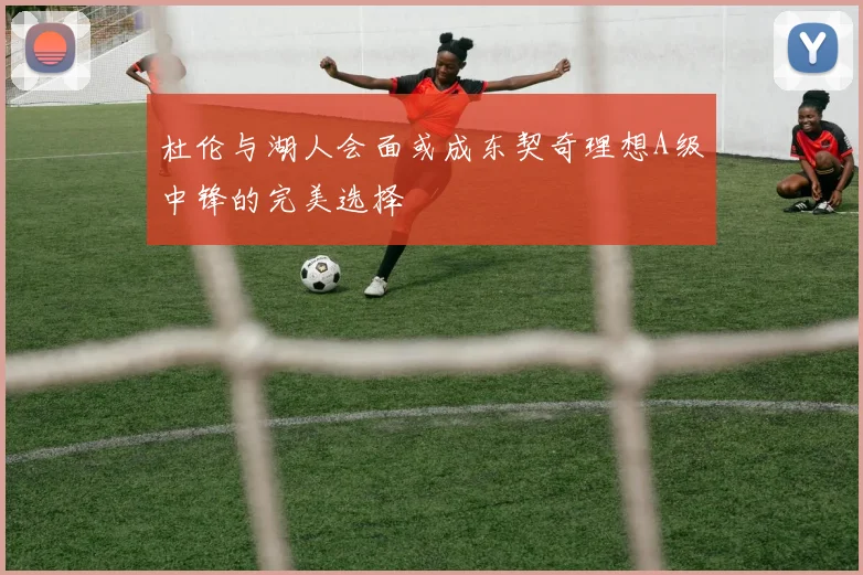 杜伦与湖人会面或成东契奇理想A级中锋的完美选择