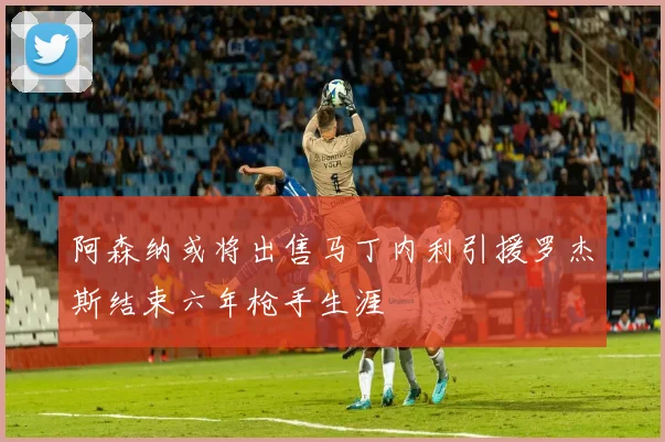 阿森纳或将出售马丁内利引援罗杰斯结束六年枪手生涯