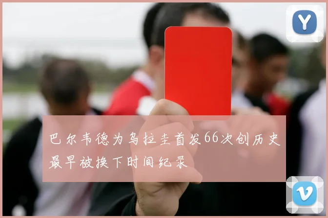 巴尔韦德为乌拉圭首发66次创历史最早被换下时间纪录