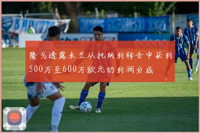 隆戈透露米兰从托纳利转会中获利500万至600万欧元的利润分成