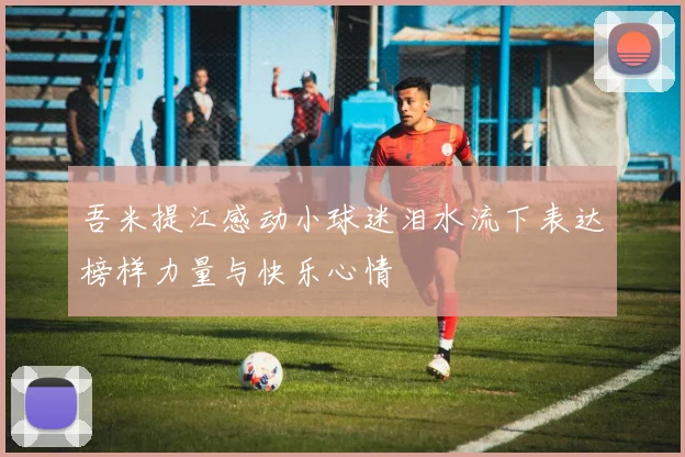 吾米提江感动小球迷泪水流下表达榜样力量与快乐心情