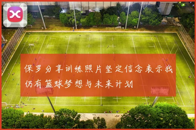 保罗分享训练照片坚定信念表示我仍有篮球梦想与未来计划