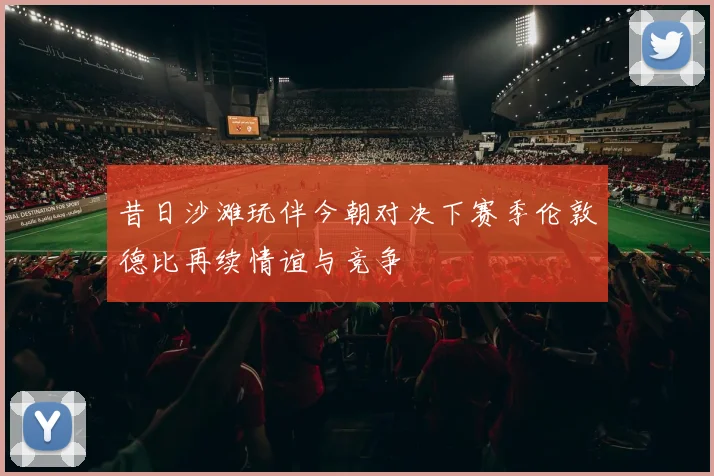 昔日沙滩玩伴今朝对决下赛季伦敦德比再续情谊与竞争