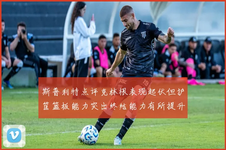 斯普利特点评克林根表现起伏但护筐篮板能力突出终结能力有所提升