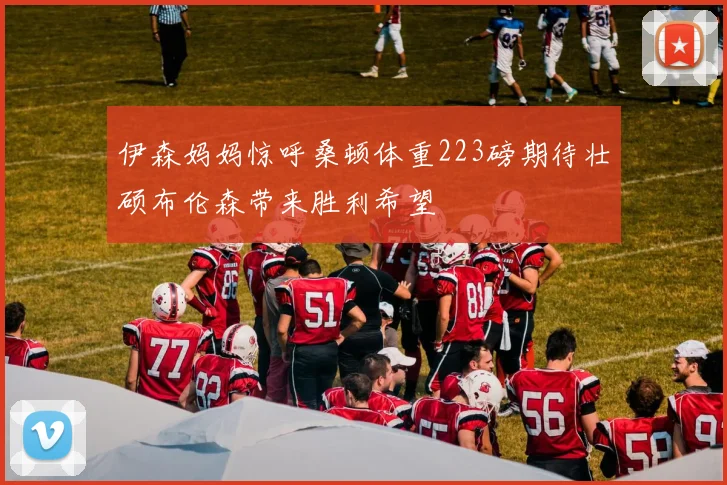 伊森妈妈惊呼桑顿体重223磅期待壮硕布伦森带来胜利希望