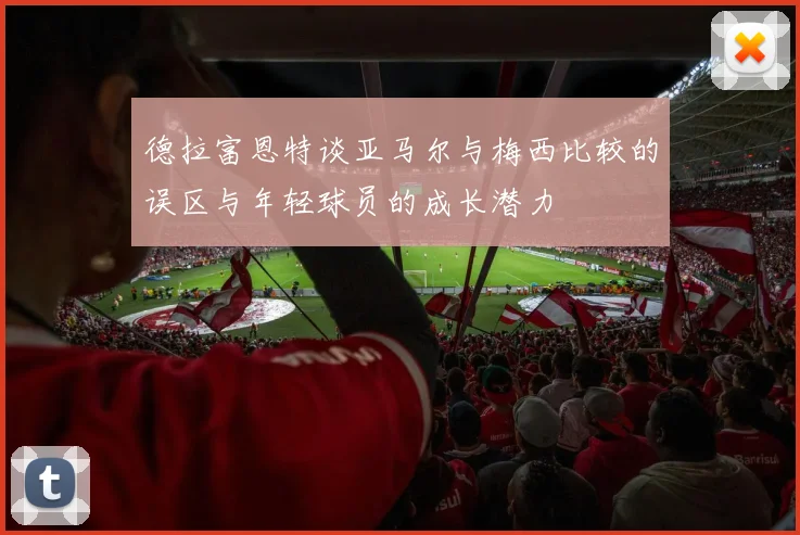 德拉富恩特谈亚马尔与梅西比较的误区与年轻球员的成长潜力