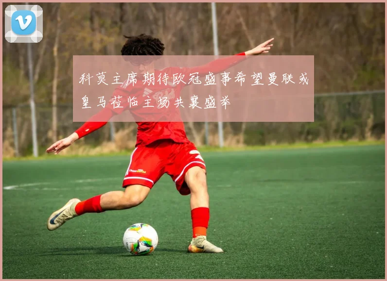 科莫主席期待欧冠盛事希望曼联或皇马莅临主场共襄盛举