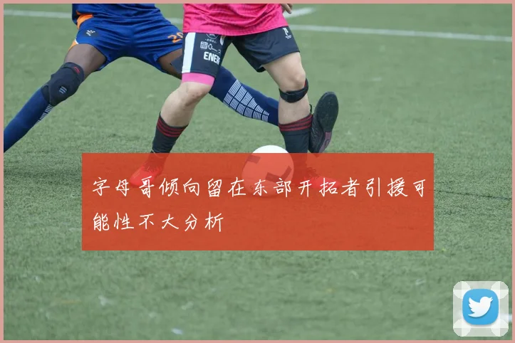 字母哥倾向留在东部开拓者引援可能性不大分析