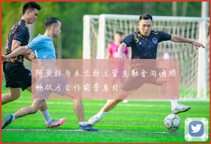 阿莫林与米兰新主管克勒舍沟通顺畅双方合作前景看好