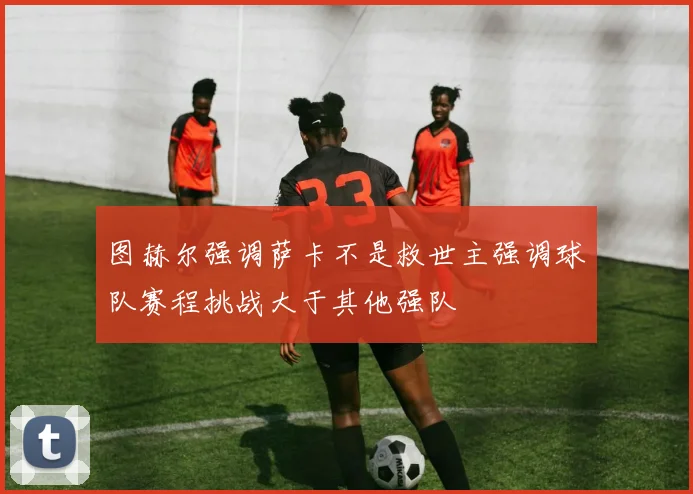 图赫尔强调萨卡不是救世主强调球队赛程挑战大于其他强队