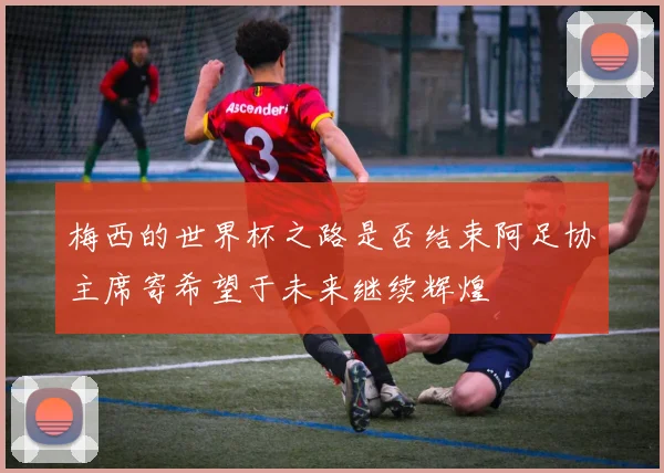 梅西的世界杯之路是否结束阿足协主席寄希望于未来继续辉煌