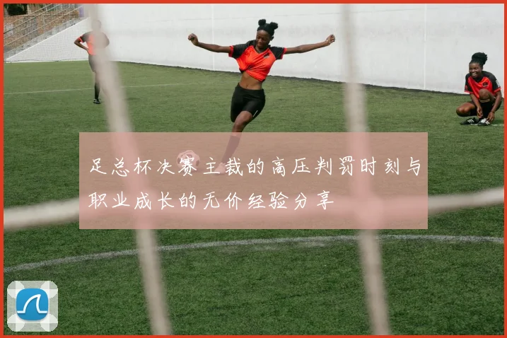 足总杯决赛主裁的高压判罚时刻与职业成长的无价经验分享