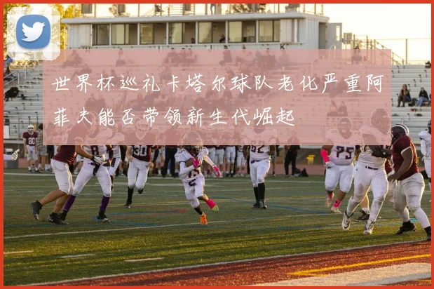 世界杯巡礼卡塔尔球队老化严重阿菲夫能否带领新生代崛起