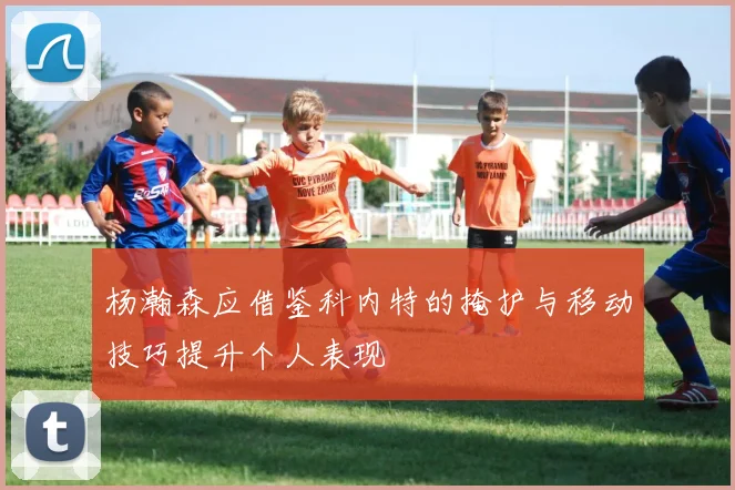 杨瀚森应借鉴科内特的掩护与移动技巧提升个人表现