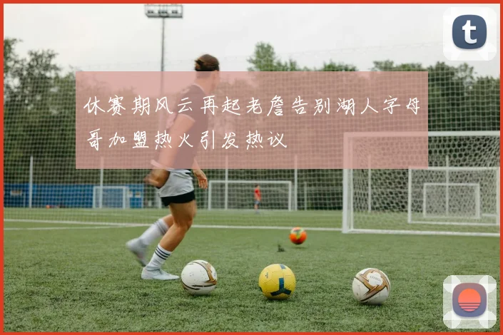 休赛期风云再起老詹告别湖人字母哥加盟热火引发热议