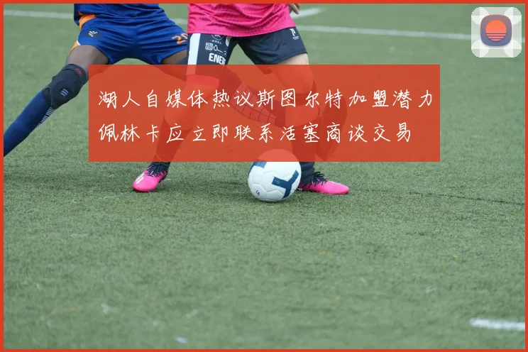 湖人自媒体热议斯图尔特加盟潜力佩林卡应立即联系活塞商谈交易