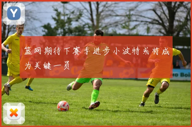 篮网期待下赛季进步小波特或将成为关键一员